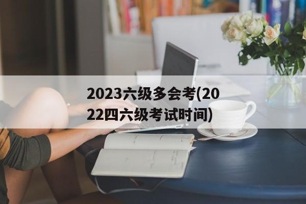 2023六级多会考(2022四六级考试时间)